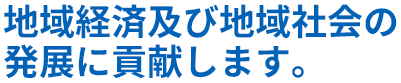 地域経済及び地域社会の発展に貢献します。